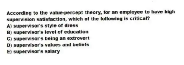 According to the value-percept theory, for an employee to have high supervision satisfaction, which of the following is critical?
A) supervisor's style of dress
B) supervisor's level of education
C) supervisor's being an extrovert
D) supervisor's values and beliefs
E) supervisor's salary