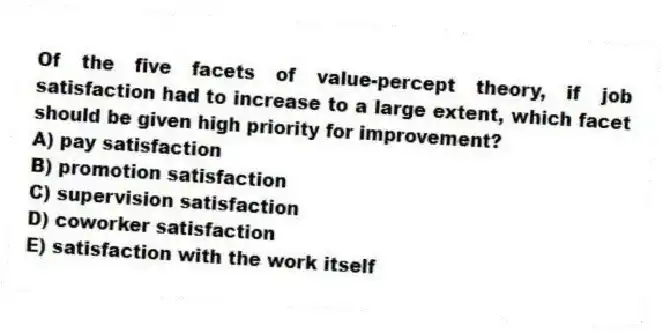 Of the five facets of value-percept theory, if job satisfaction had to increase to a large extent, which facet should be given high priority for improvement?
A) pay satisfaction
B) promotion satisfaction
C) supervision satisfaction
D) coworker satisfaction
E) satisfaction with the work itself