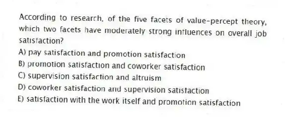 According to research, of the five facets of value-percept theory, which two facets have moderately strong influences on overall job satisfaction?
A) pay satisfaction and promotion satisfaction
B) promotion satisfaction and coworker satisfaction
C) supervision satisfaction and altruism
D) coworker satisfaction and supervision satisfaction
E) satisfaction with the work itself and promotion satisfaction