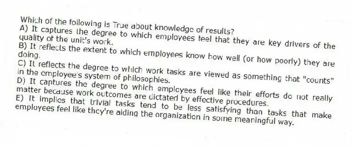 Which of the following is True about knowledge of results?
A) It captures the degree to which employees feel that they are key drivers of the quality of the unit's work.
B) It reflects the extent to which employees know how well (or how poorly) they are doing.
C) It reflects the degree to which work tasks are viewed as something that "counts" in the employee's system of philosophies.
D) It captures the degree to which employees feel like their efforts do not really matter because work outcomes are dictated by effective procedures.
E) It implies that trivial tasks tend to be less satisfying than tasks that make employees feel like they're aiding the organization in some meaningful way.