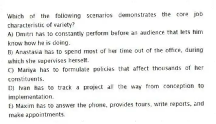 Which of the following scenarios demonstrates the core job characteristic of variety?
A) Dmitri has to constantly perform before an audience that lets him know how he is doing.
B) Anastasia has to spend most of her time out of the office, during which she supervises herself.
C) Mariya has to formulate policies that affect thousands of her constituents.
D) Ivan has to track a project all the way from conception to implementation.
E) Maxim has to answer the phone, provides tours, write reports, and make appointments.