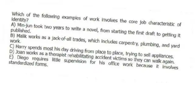Which of the following examples of work involves the core job characteristic of identity?
A) Min-jun took two years to write a novel, from starting the first draft to getting it published.
B) Malik works as a jack-of-all trades, which includes carpentry, plumbing, and yard work.
C) Harry spends most his day driving from place to place, trying to sell appliances.
D) Joan works as a therapist rehabilitating accident victims so they can walk again.
E) Diego requires little supervision for his office work because it involves standardized forms.