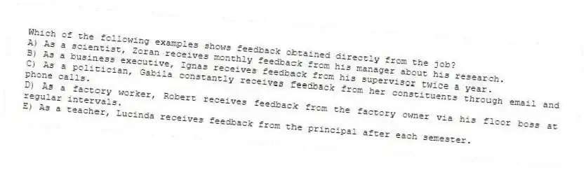 Which of the following examples shows feedback obtained directly from the job?
A) As a scientist, Zoran receives monthly feedback from his manager about his research.
B) As a business executive, Ignas receives feedback from his supervisor twice a year.
C) As a politician, Gabila constantly receives feedback from her constituents through email and phone calls.
D) As a factory worker, Robert receives feedback from the factory owner via his floor boss at regular intervals.
E) As a teacher, Lucinda receives feedback from the principal after each semester.