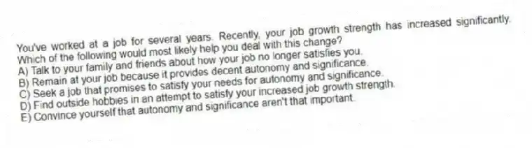 You've worked at a job for several years. Recently, your job growth strength has increased significantly. Which of the following would most likely help you deal with this change?
A) Talk to your family and friends about how your job no longer satisfies you.
B) Remain at your job because it provides decent autonomy and significance.
C) Seek a job that promises to satisfy your needs for autonomy and significance.
D) Find outside hobbies in an attempt to satisfy your increased job growth strength.
E) Convince yourself that autonomy and significance aren't that important.