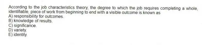 According to the job characteristics theory, the degree to which the job requires completing a whole, identifiable, piece of work from beginning to end with a visible outcome is known as
A) responsibility for outcomes.
B) knowledge of results.
C) significance.
D) variety.
E) identity.
