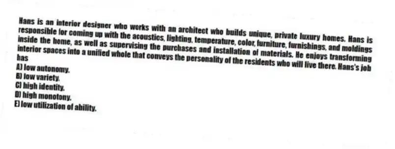 Hans is an interior designer who works with an architect who builds unique, private luxury homes. Hans is responsible for coming up with the acoustics, lighting, temperature, color, furniture, furnishings, and moldings inside the home, as well as supervising the purchases and installation of materials. He enjoys transforming interior spaces into a unified whole that conveys the personality of the residents who will live there. Hans's job has
A) low autonomy.
B) low variety.
C) high identity.
D) high monotony.
E) low utilization of ability.
