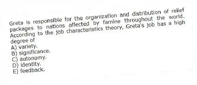 Greta is responsible for the organization and distribution of relief packages to nations affected by famine throughout the world. According to the job characteristics theory, Greta's job has a high degree of
A) variety.
B) significance.
C) autonomy.
D) identity.
E) feedback.