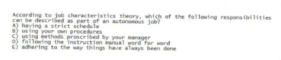According to job characteristics theory, which of the following responsibilities can be described as part of an autonomous job?
A) having a strict schedule
B) using your own procedures
C) using methods proscribed by your manager
D) following the instruction manual word for word
E) adhering to the way things have always been done