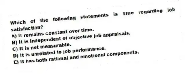 Which of the following statements is True regarding job satisfaction?
A) It remains constant over time.
B) It is independent of objective job appraisals.
C) It is not measurable.
D) It is unrelated to job performance.
E) It has both rational and emotional components.