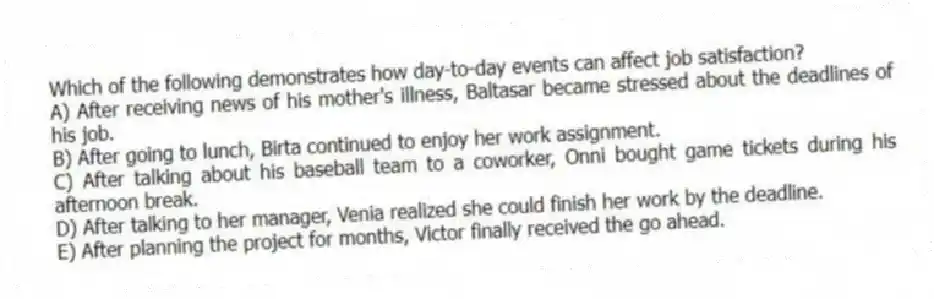 Which of the following demonstrates how day-to-day events can affect job satisfaction?
A) After receiving news of his mother's illness, Baltasar became stressed about the deadlines of his job.
B) After going to lunch, Birta continued to enjoy her work assignment.
C) After talking about his baseball team to a coworker, Onni bought game tickets during his afternoon break.
D) After talking to her manager, Venia realized she could finish her work by the deadline.
E) After planning the project for months, Victor finally received the go ahead.
