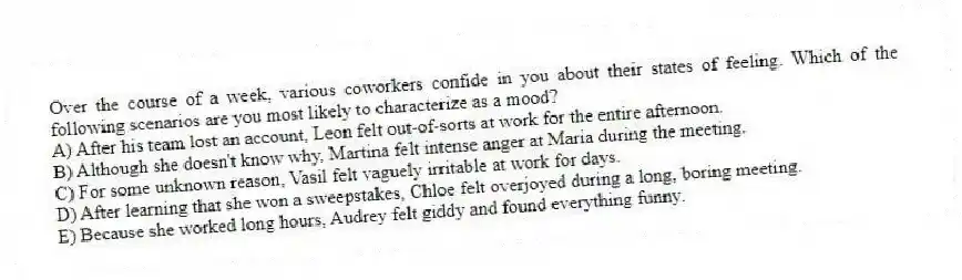 Over the course of a week, various coworkers confide in you about their states of feeling. Which of the following scenarios are you most likely to characterize as a mood?
A) After his team lost an account, Leon felt out-of-sorts at work for the entire afternoon.
B) Although she doesn't know why, Martina felt intense anger at Maria during the meeting.
C) For some unknown reason, Vasil felt vaguely irritable at work for days.
D) After learning that she won a sweepstakes, Chloe felt overjoyed during a long, boring meeting.
E) Because she worked long hours, Audrey felt giddy and found everything funny.