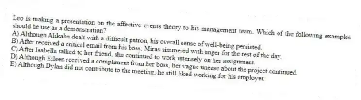 Leo is making a presentation on the affective events theory to his management team. Which of the following examples should he use as a demonstration?
A) Although Alikahn dealt with a difficult patron, his overall sense of well-being persisted.
B) After received a critical email from his boss, Miras simmered with anger for the rest of the day.
C) After Isabella talked to her friend, she continued to work intensely on her assignment.
D) Although Eileen received a compliment from her boss, her vague unease about the project continued.
E) Although Dylan did not contribute to the meeting, he still liked working for his employer.