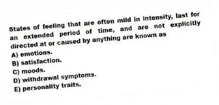 States of feeling that are often mild in intensity, last for an extended period of time, and are not explicitly directed at or caused by anything are known as
A) emotions.
B) satisfaction.
C) moods.
D) withdrawal symptoms.
E) personality traits.