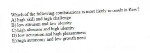 Which of the following combinations is most likely to result in flow?
A) high skill and high challenge
B) low altruism and low identity
C) high altruism and high identity
D) low activation and high pleasantness
E) high autonomy and low growth need