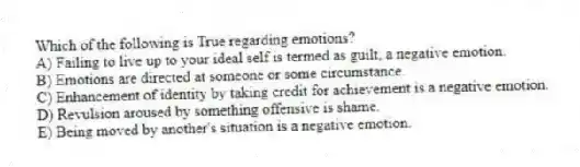 Which of the following is True regarding emotions?
A) Failing to live up to your ideal self is termed as guilt, a negative emotion.
B) Emotions are directed at someone or some circumstance.
C) Enhancement of identity by taking credit for achievement is a negative emotion.
D) Revulsion aroused by something offensive is shame.
E) Being moved by another's situation is a negative emotion.
