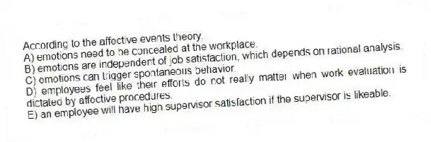 According to the affective events theory,
A) emotions need to be concealed at the workplace.
B) emotions are independent of job satisfaction, which depends on rational analysis.
C) emotions can trigger spontaneous behavior.
D) employees feel like their efforts do not really matter when work evaluation is dictated by affective procedures.
E) an employee will have high supervisor satisfaction if the supervisor is likeable.
