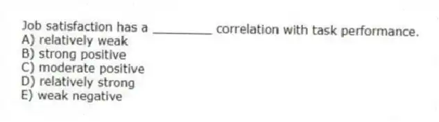 Job satisfaction has a ________ correlation with task performance.
A) relatively weak
B) strong positive
C) moderate positive
D) relatively strong
E) weak negative