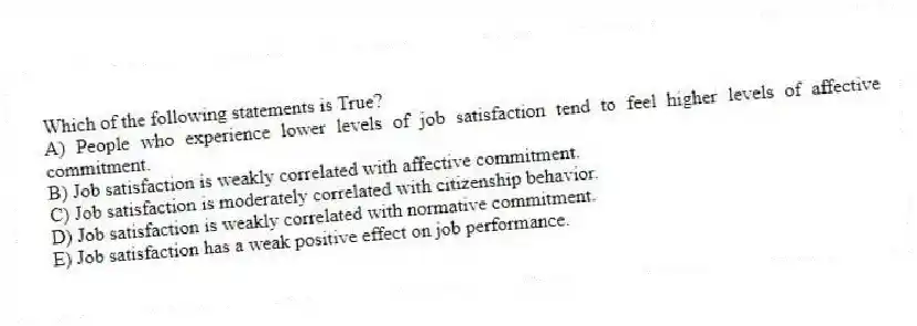 Which of the following statements is True?
A) People who experience lower levels of job satisfaction tend to feel higher levels of affective commitment.
B) Job satisfaction is weakly correlated with affective commitment.
C) Job satisfaction is moderately correlated with citizenship behavior.
D) Job satisfaction is weakly correlated with normative commitment.
E) Job satisfaction has a weak positive effect on job performance.