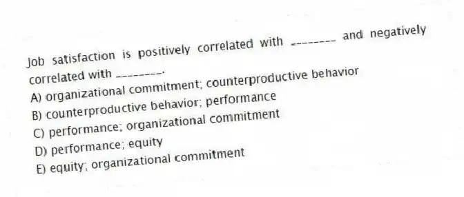Job satisfaction is positively correlated with ________ and negatively correlated with ________.
A) organizational commitment; counterproductive behavior
B) counterproductive behavior; performance
C) performance; organizational commitment
D) performance; equity
E) equity; organizational commitment