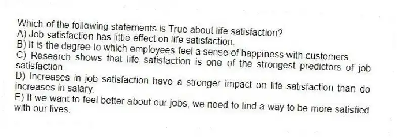 Which of the following statements is True about life satisfaction?
A) Job satisfaction has little effect on life satisfaction.
B) It is the degree to which employees feel a sense of happiness with customers.
C) Research shows that life satisfaction is one of the strongest predictors of job satisfaction.
D) Increases in job satisfaction have a stronger impact on life satisfaction than do increases in salary.
E) If we want to feel better about our jobs, we need to find a way to be more satisfied with our lives.