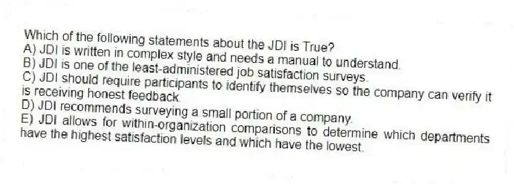Which of the following statements about the JDI is True?
A) JDI is written in complex style and needs a manual to understand.
B) JDI is one of the least-administered job satisfaction surveys.
C) JDI should require participants to identify themselves so the company can verify it is receiving honest feedback.
D) JDI recommends surveying a small portion of a company.
E) JDI allows for within-organization comparisons to determine which departments have the highest satisfaction levels and which have the lowest.