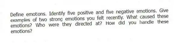 Define emotions. Identify five positive and five negative emotions. Give examples of two strong emotions you felt recently. What caused these emotions? Who were they directed at? How did you handle these emotions?