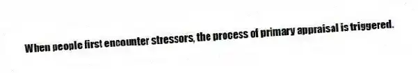 When people first encounter stressors, the process of primary appraisal is triggered.