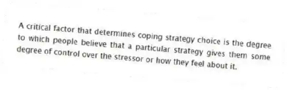 A critical factor that determines coping strategy choice is the degree to which people believe that a particular strategy gives them some degree of control over the stressor or how they feel about it.