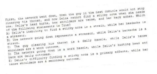 First, the network went down, then the guy in the next cubicle would not stop clearing his throat, and now Delia cannot find a sticky note when she needs one. Delia's head hurts, her shoulders are tense, and her back aches. Which of the following statements is True?
A) Delia's inability to find a sticky note is a strain, while her headache is a stressor.
B) The network going down represents a stressor, while Delia's backache is a strain.
C) The guy clearing his throat is a daily hassle, while Delia's tense shoulders are a work outcome.
D) The network going down is a work hassle, while Delia's hurting head and back are daily outcomes.
E) Delia's difficulty finding a sticky note is a primary effects, while her tense shoulders are a secondary outcome.