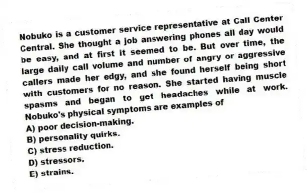 Nobuko is a customer service representative at Call Center Central. She thought a job answering phones all day would be easy, and at first it seemed to be. But over time, the large daily call volume and number of angry or aggressive callers made her edgy, and she found herself being short with customers for no reason. She started having muscle spasms and began to get headaches while at work. Nobuko's physical symptoms are examples of
A) poor decision-making.
B) personality quirks.
C) stress reduction.
D) stressors.
E) strains.