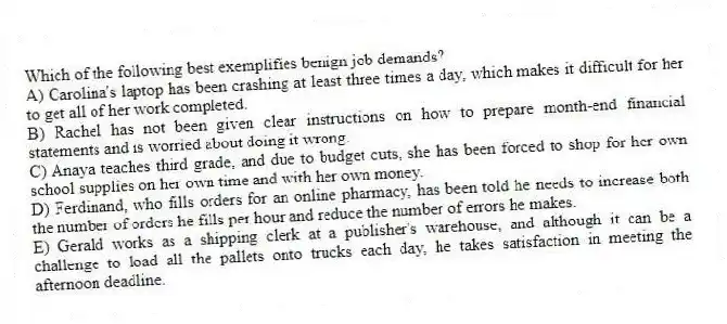 Which of the following best exemplifies benign job demands?
A) Carolina's laptop has been crashing at least three times a day, which makes it difficult for her to get all of her work completed.
B) Rachel has not been given clear instructions on how to prepare month-end financial statements and is worried about doing it wrong.
C) Anaya teaches third grade, and due to budget cuts, she has been forced to shop for her own school supplies on her own time and with her own money.
D) Ferdinand, who fills orders for an online pharmacy, has been told he needs to increase both the number of orders he fills per hour and reduce the number of errors he makes.
E) Gerald works as a shipping clerk at a publisher's warehouse, and although it can be a challenge to load all the pallets onto trucks each day, he takes satisfaction in meeting the afternoon deadline.