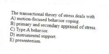 The transactional theory of stress deals with
A) motion-focused behavior coping.
B) primary and secondary appraisal of stress.
C) Type A behavior.
D) instrumental support.
E) presenteeism.