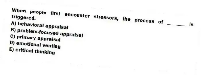 When people first encounter stressors, the process of ________ is triggered.
A) behavioral appraisal
B) problem-focused appraisal
C) primary appraisal
D) emotional venting
E) critical thinking