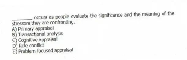 ________ occurs as people evaluate the significance and the meaning of the stressors they are confronting.
A) Primary appraisal
B) Transactional analysis
C) Cognitive appraisal
D) Role conflict
E) Problem-focused appraisal