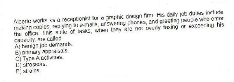 Alberto works as a receptionist for a graphic design firm. His daily job duties include making copies, replying to e-mails, answering phones, and greeting people who enter the office. This suite of tasks, when they are not overly taxing or exceeding his capacity, are called
A) benign job demands.
B) primary appraisals.
C) Type A activities.
D) stressors.
E) strains.