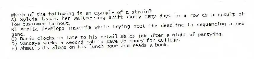 Which of the following is an example of a strain?
A) Sylvia leaves her waitressing shift early many days in a row as a result of low customer turnout.
B) Amrita develops insomnia while trying meet the deadline to sequencing a new gene.
C) Dario clocks in late to his retail sales job after a night of partying.
D) Vandaya works a second job to save up money for college.
E) Ahmed sits alone on his lunch hour and reads a book.