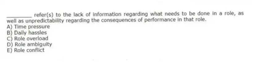 ________ refer(s) to the lack of information regarding what needs to be done in a role, as well as unpredictability regarding the consequences of performance in that role.
A) Time pressure
B) Daily hassles
C) Role overload
D) Role ambiguity
E) Role conflict