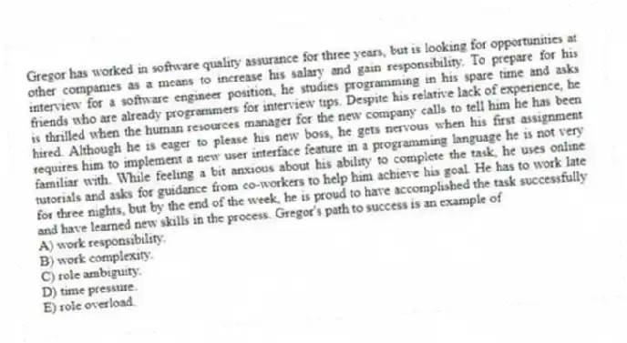 Gregor has worked in software quality assurance for three years, but is looking for opportunities at other companies as a means to increase his salary and gain responsibility. To prepare for his interview for a software engineer position, he studies programming in his spare time and asks friends who are already programmers for interview tips. Despite his relative lack of experience, he is thrilled when the human resources manager for the new company calls to tell him he has been hired. Although he is eager to please his new boss, he gets nervous when his first assignment requires him to implement a new user interface feature in a programming language he is not very familiar with. While feeling a bit anxious about his ability to complete the task, he uses online tutorials and asks for guidance from co-workers to help him achieve his goal. He has to work late for three nights, but by the end of the week, he is proud to have accomplished the task successfully and have learned new skills in the process. Gregor's path to success is an example of
A) work responsibility.
B) work complexity.
C) role ambiguity.
D) time pressure.
E) role overload.