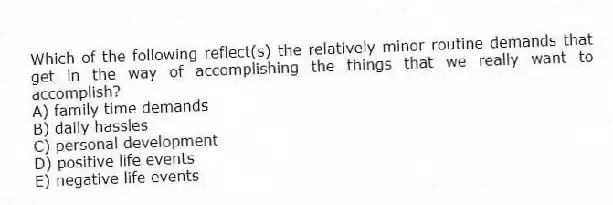 Which of the following reflect(s) the relatively minor routine demands that get in the way of accomplishing the things that we really want to accomplish?
A) family time demands
B) daily hassles
C) personal development
D) positive life events
E) negative life events