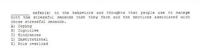 ________ refer(s) to the behaviors and thoughts that people use to manage both the stressful demands that they face and the emotions associated with those stressful demands.
A) Coping
B) Cognitive
C) Hindrances
D) Institutional
E) Role overload