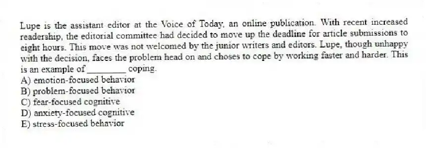Lupe is the assistant editor at the Voice of Today, an online publication. With recent increased readership, the editorial committee had decided to move up the deadline for article submissions to eight hours. This move was not welcomed by the junior writers and editors. Lupe, though unhappy with the decision, faces the problem head on and choses to cope by working faster and harder. This is an example of ________ coping.
A) emotion-focused behavior
B) problem-focused behavior
C) fear-focused cognitive
D) anxiety-focused cognitive
E) stress-focused behavior