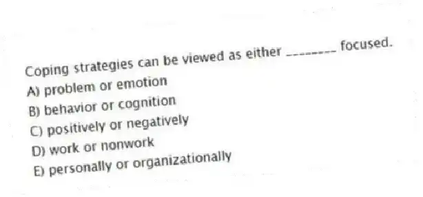 Coping strategies can be viewed as either ________ focused.
A) problem or emotion
B) behavior or cognition
C) positively or negatively
D) work or nonwork
E) personally or organizationally
