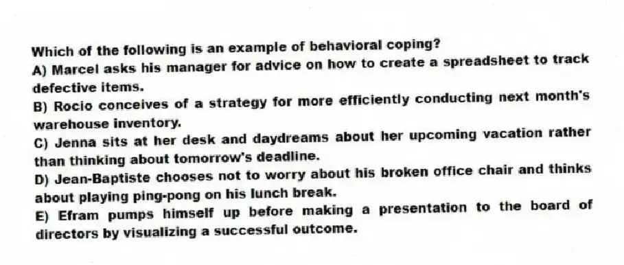 Which of the following is an example of behavioral coping?
A) Marcel asks his manager for advice on how to create a spreadsheet to track defective items.
B) Rocio conceives of a strategy for more efficiently conducting next month's warehouse inventory.
C) Jenna sits at her desk and daydreams about her upcoming vacation rather than thinking about tomorrow's deadline.
D) Jean-Baptiste chooses not to worry about his broken office chair and thinks about playing ping-pong on his lunch break.
E) Efram pumps himself up before making a presentation to the board of directors by visualizing a successful outcome.