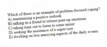 Which of these is an example of problem-focused coping?
A) maintaining a positive outlook
B) talking to a friend to release pent-up emotions
C) taking time out to listen to some music
D) seeking the assistance of a supervisor
E) dwelling on less annoying aspects of the daily events