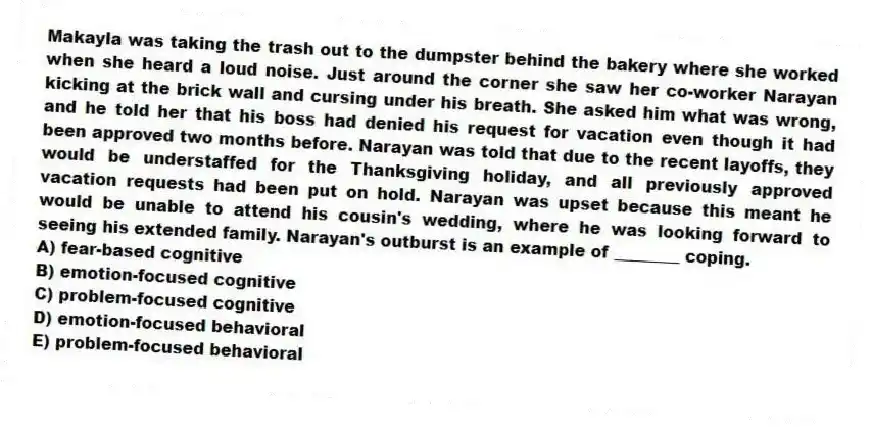 Makayla was taking the trash out to the dumpster behind the bakery where she worked when she heard a loud noise. Just around the corner she saw her co-worker Narayan kicking at the brick wall and cursing under his breath. She asked him what was wrong, and he told her that his boss had denied his request for vacation even though it had been approved two months before. Narayan was told that due to the recent layoffs, they would be understaffed for the Thanksgiving holiday, and all previously approved vacation requests had been put on hold. Narayan was upset because this meant he would be unable to attend his cousin's wedding, where he was looking forward to seeing his extended family. Narayan's outburst is an example of ________ coping.
A) fear-based cognitive
B) emotion-focused cognitive
C) problem-focused cognitive
D) emotion-focused behavioral
E) problem-focused behavioral
