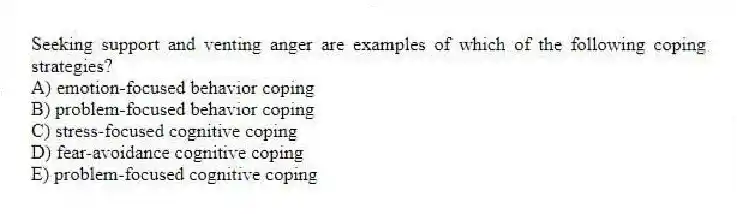 Seeking support and venting anger are examples of which of the following coping strategies?
A) emotion-focused behavior coping
B) problem-focused behavior coping
C) stress-focused cognitive coping
D) fear-avoidance cognitive coping
E) problem-focused cognitive coping