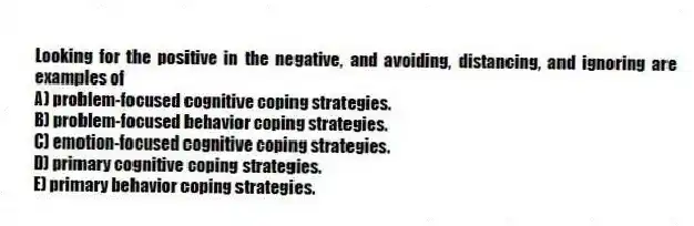 Looking for the positive in the negative, and avoiding, distancing, and ignoring are examples of
A) problem-focused cognitive coping strategies.
B) problem-focused behavior coping strategies.
C) emotion-focused cognitive coping strategies.
D) primary cognitive coping strategies.
E) primary behavior coping strategies.