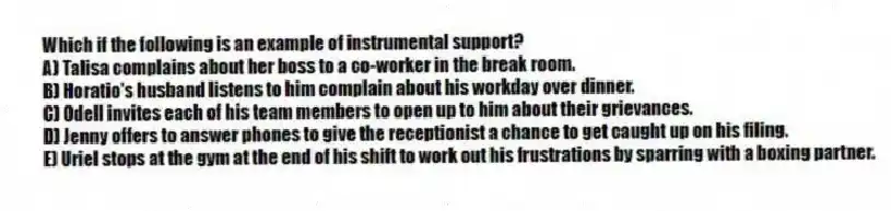 Which if the following is an example of instrumental support?
A) Talisa complains about her boss to a co-worker in the break room.
B) Horatio's husband listens to him complain about his workday over dinner.
C) Odell invites each of his team members to open up to him about their grievances.
D) Jenny offers to answer phones to give the receptionist a chance to get caught up on his filing.
E) Uriel stops at the gym at the end of his shift to work out his frustrations by sparring with a boxing partner.