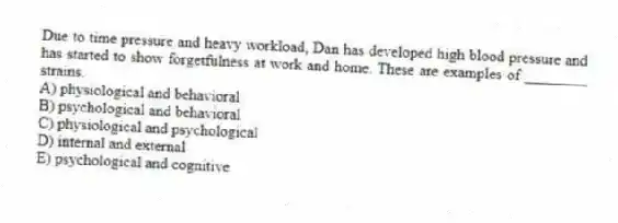 Due to time pressure and heavy workload, Dan has developed high blood pressure and has started to show forgetfulness at work and home. These are examples of ________ strains.
A) physiological and behavioral
B) psychological and behavioral
C) physiological and psychological
D) internal and external
E) psychological and cognitive