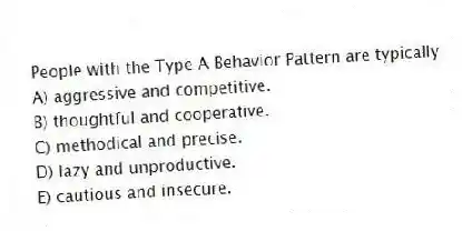 People with the Type A Behavior Pattern are typically
A) aggressive and competitive.
B) thoughtful and cooperative.
C) methodical and precise.
D) lazy and unproductive.
E) cautious and insecure.